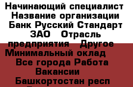 Начинающий специалист › Название организации ­ Банк Русский Стандарт, ЗАО › Отрасль предприятия ­ Другое › Минимальный оклад ­ 1 - Все города Работа » Вакансии   . Башкортостан респ.,Баймакский р-н